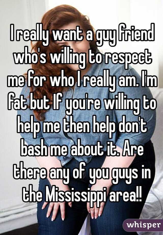 I really want a guy friend who's willing to respect me for who I really am. I'm fat but If you're willing to help me then help don't bash me about it. Are there any of you guys in the Mississippi area!!