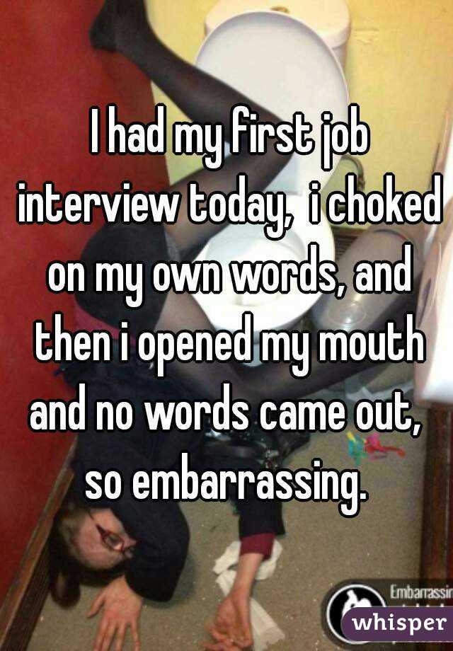  I had my first job interview today,  i choked on my own words, and then i opened my mouth and no words came out,  so embarrassing. 