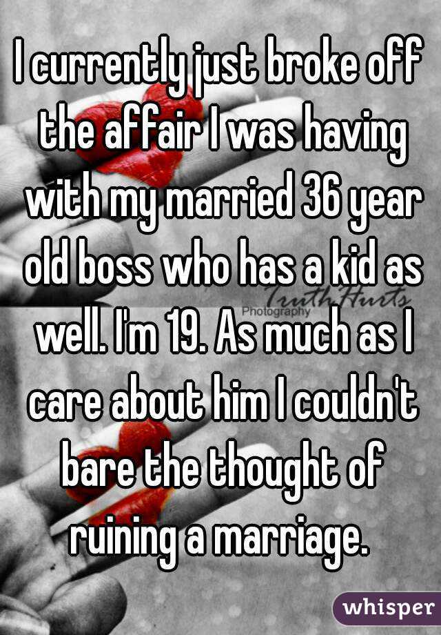 I currently just broke off the affair I was having with my married 36 year old boss who has a kid as well. I'm 19. As much as I care about him I couldn't bare the thought of ruining a marriage. 