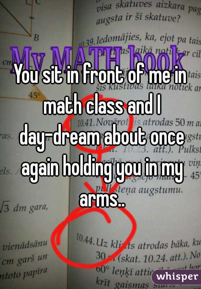 You sit in front of me in math class and I day-dream about once again holding you in my arms..
