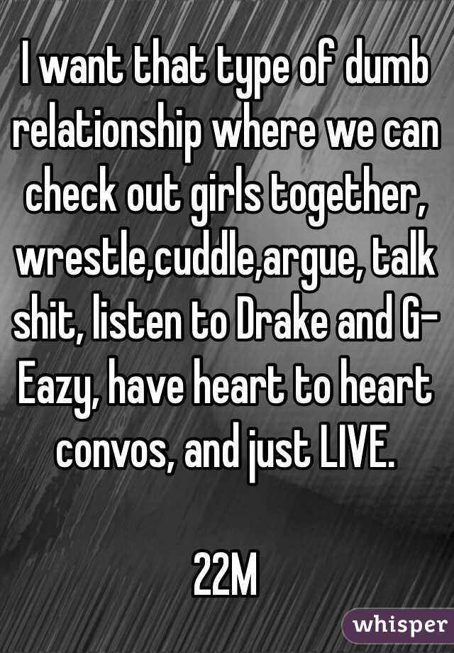 I want that type of dumb relationship where we can check out girls together, wrestle,cuddle,argue, talk shit, listen to Drake and G-Eazy, have heart to heart convos, and just LIVE. 

22M 