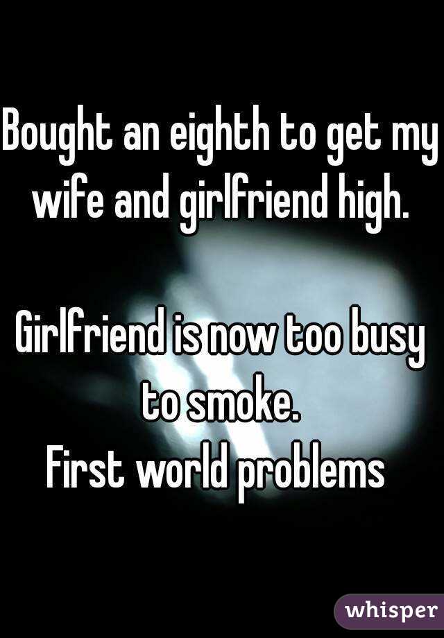 Bought an eighth to get my wife and girlfriend high. 

Girlfriend is now too busy to smoke. 
First world problems 