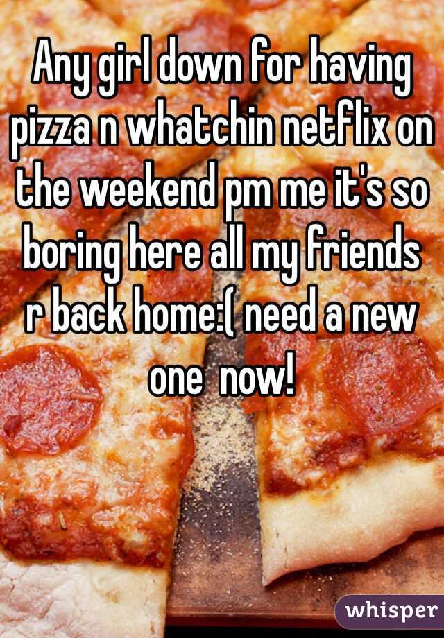 Any girl down for having pizza n whatchin netflix on the weekend pm me it's so boring here all my friends r back home:( need a new one  now!