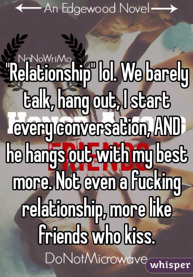 "Relationship" lol. We barely talk, hang out, I start every conversation, AND he hangs out with my best more. Not even a fucking relationship, more like friends who kiss. 