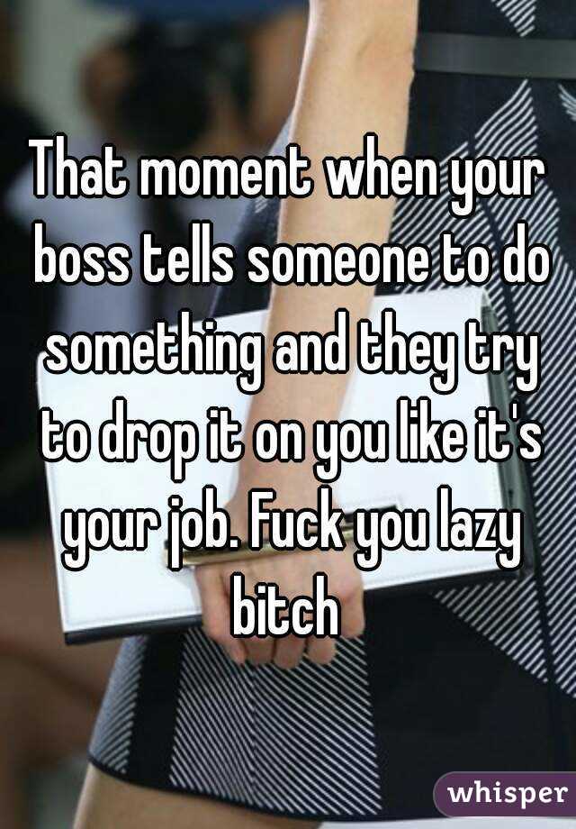 That moment when your boss tells someone to do something and they try to drop it on you like it's your job. Fuck you lazy bitch 