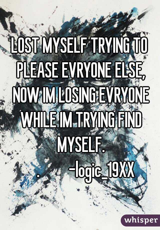 LOST MYSELF TRYING TO PLEASE EVRYONE ELSE, NOW IM LOSING EVRYONE WHILE IM TRYING FIND MYSELF.
     .         -logic_19XX 