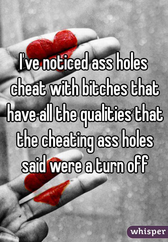 I've noticed ass holes cheat with bitches that have all the qualities that the cheating ass holes said were a turn off
