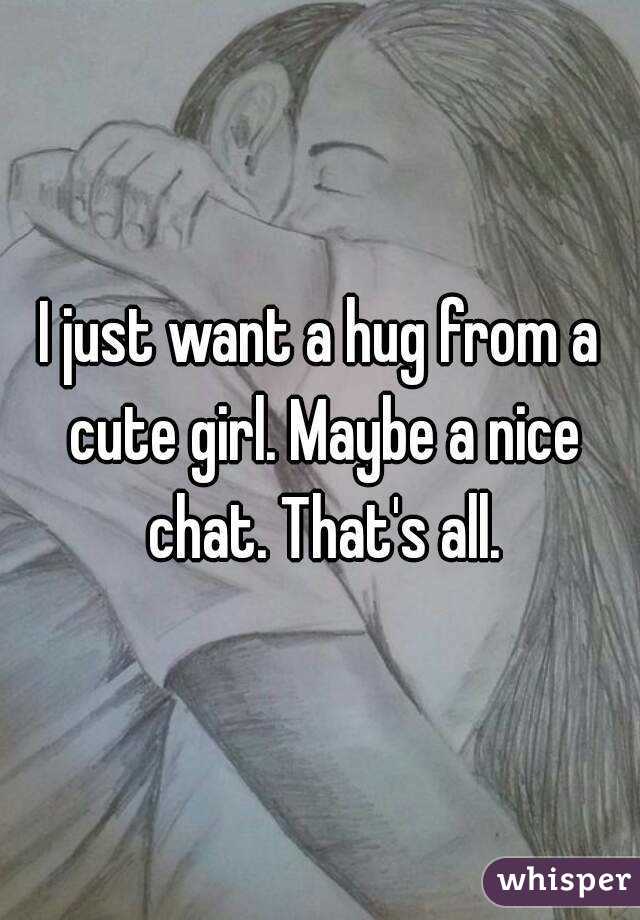 I just want a hug from a cute girl. Maybe a nice chat. That's all.