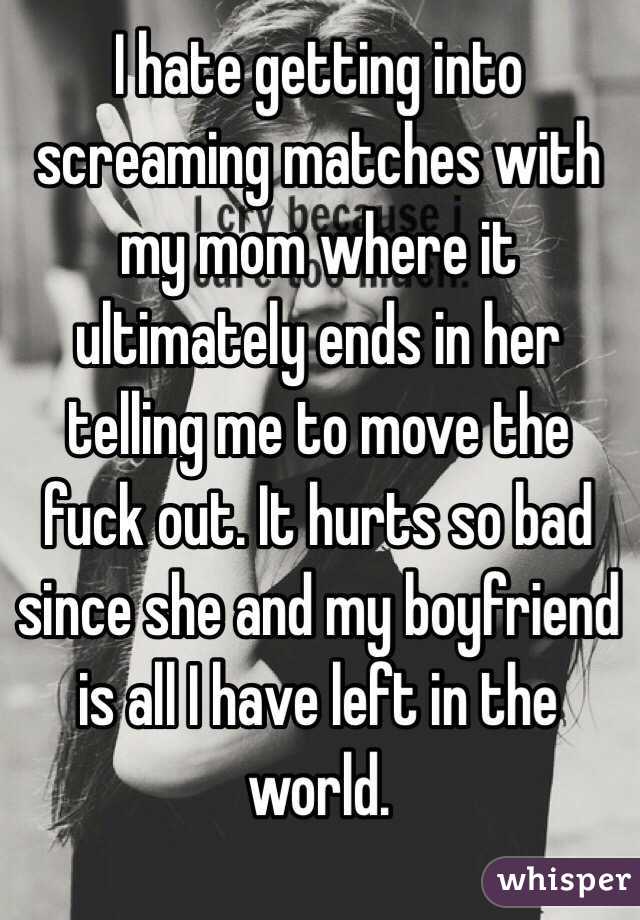 I hate getting into screaming matches with my mom where it ultimately ends in her telling me to move the fuck out. It hurts so bad since she and my boyfriend is all I have left in the world. 
