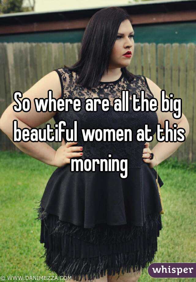 So where are all the big beautiful women at this morning