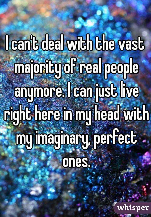 I can't deal with the vast majority of real people anymore. I can just live right here in my head with my imaginary, perfect ones.