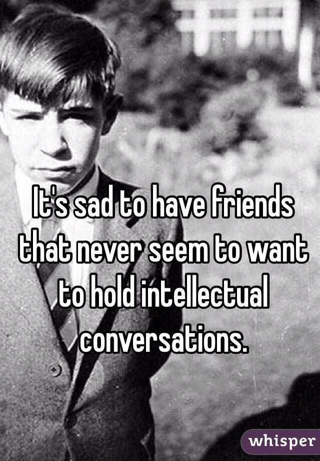 It's sad to have friends that never seem to want to hold intellectual conversations. 