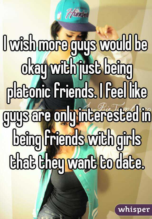 I wish more guys would be okay with just being platonic friends. I feel like guys are only interested in being friends with girls that they want to date.