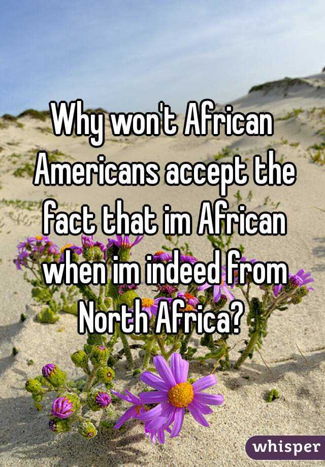 Why won't African Americans accept the fact that im African when im indeed from North Africa? 