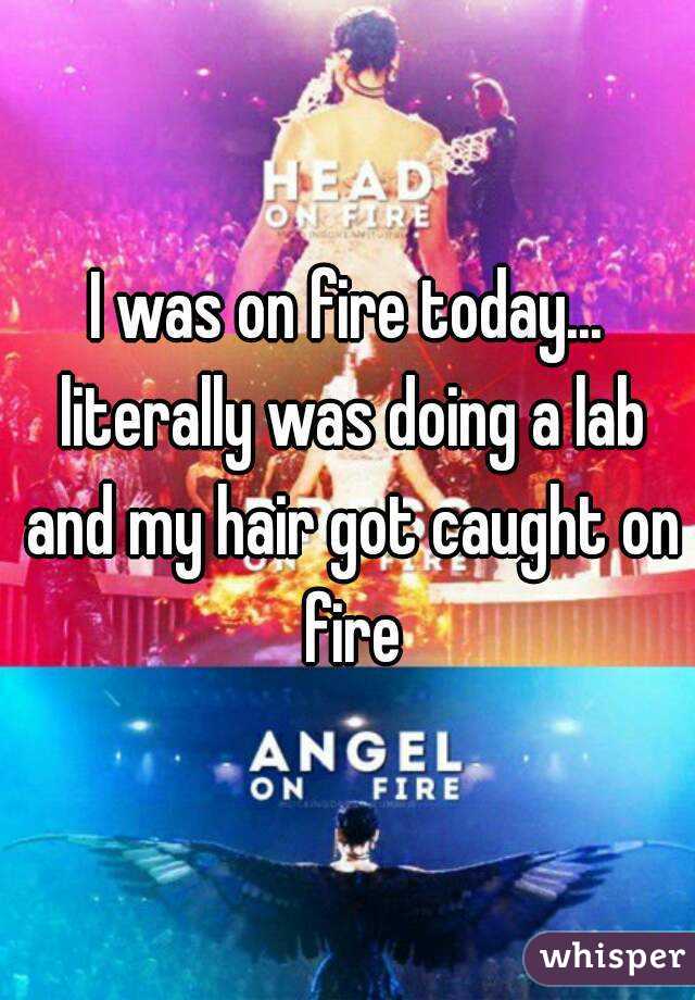 I was on fire today... literally was doing a lab and my hair got caught on fire