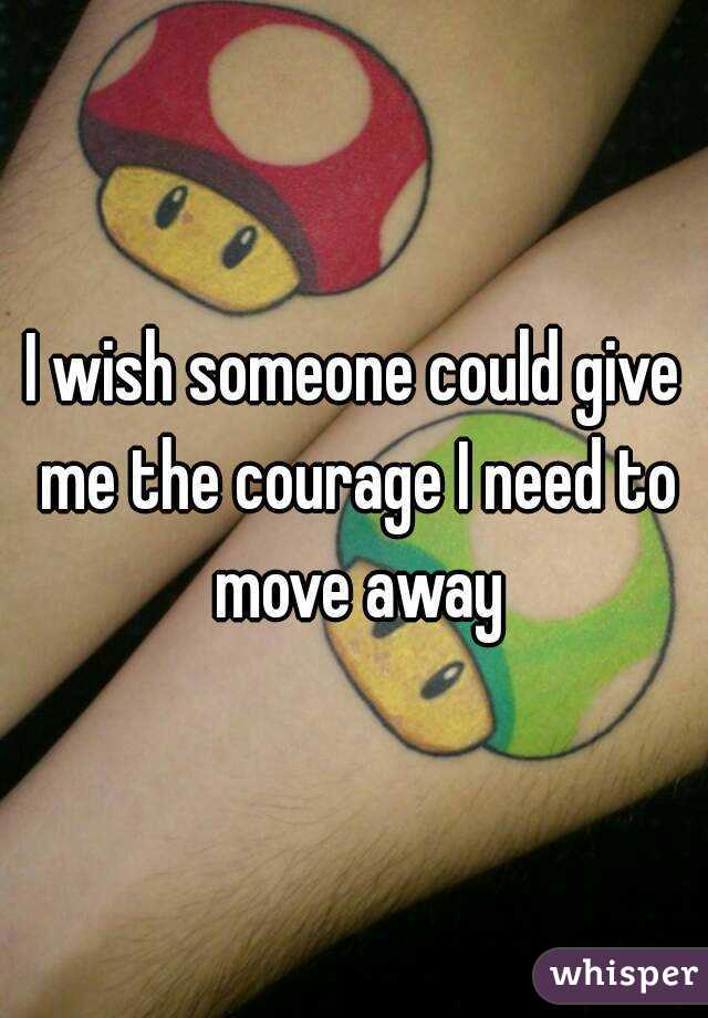 I wish someone could give me the courage I need to move away