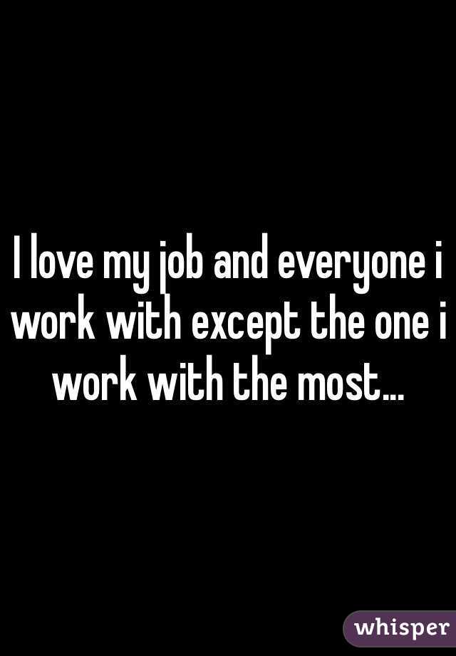 I love my job and everyone i work with except the one i work with the most...