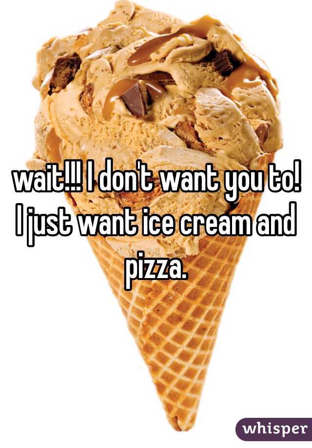 wait!!! I don't want you to! I just want ice cream and pizza. 