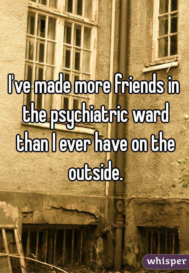 I've made more friends in the psychiatric ward than I ever have on the outside.