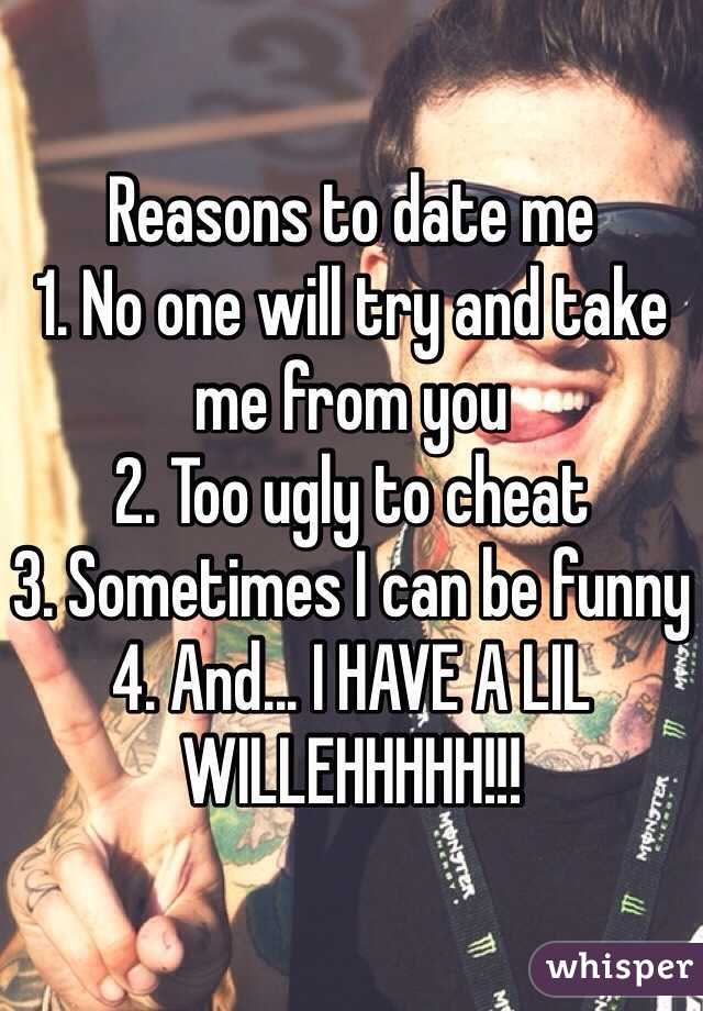 Reasons to date me
1. No one will try and take me from you
2. Too ugly to cheat
3. Sometimes I can be funny
4. And... I HAVE A LIL WILLEHHHHH!!! 