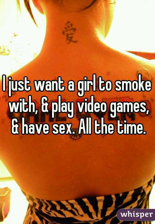 I just want a girl to smoke with, & play video games, & have sex. All the time.