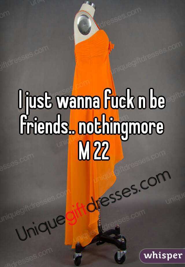I just wanna fuck n be friends.. nothingmore 
 M 22
