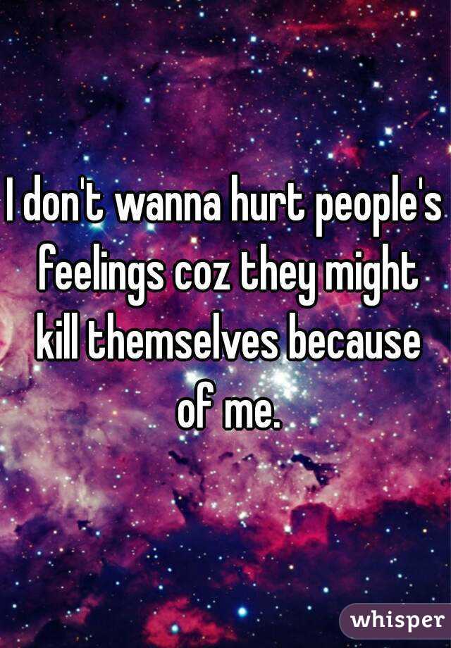 I don't wanna hurt people's feelings coz they might kill themselves because of me.