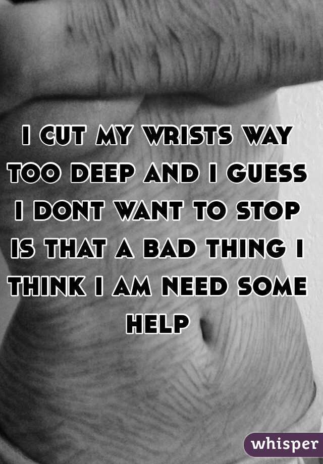 i cut my wrists way too deep and i guess i dont want to stop is that a bad thing i think i am need some help