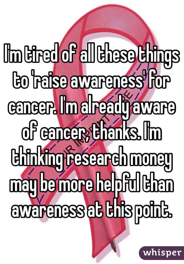 I'm tired of all these things to 'raise awareness' for cancer. I'm already aware of cancer, thanks. I'm thinking research money may be more helpful than awareness at this point. 