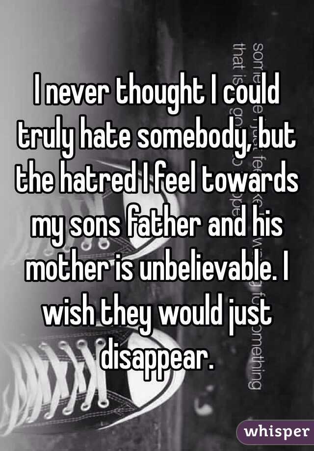 I never thought I could truly hate somebody, but the hatred I feel towards my sons father and his mother is unbelievable. I wish they would just disappear.