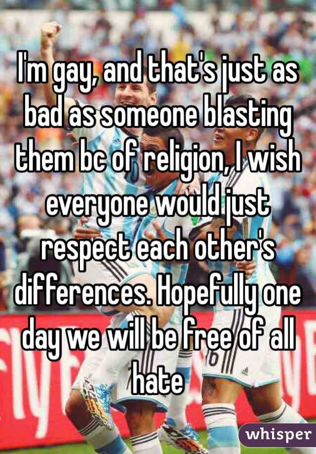  I'm gay, and that's just as bad as someone blasting them bc of religion, I wish everyone would just respect each other's differences. Hopefully one day we will be free of all hate