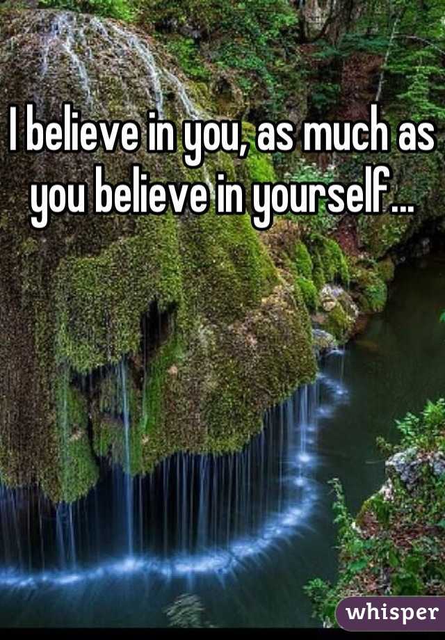 I believe in you, as much as you believe in yourself...