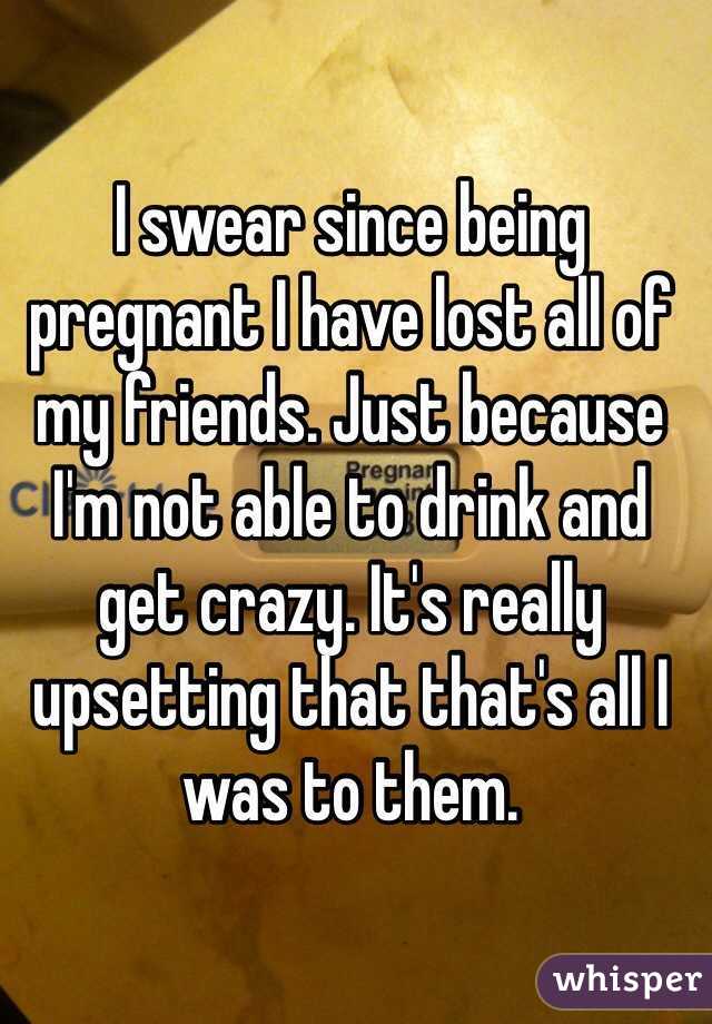 I swear since being pregnant I have lost all of my friends. Just because I'm not able to drink and get crazy. It's really upsetting that that's all I was to them. 