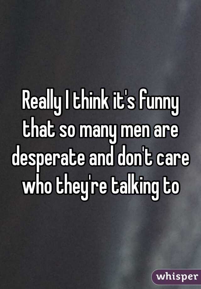 Really I think it's funny that so many men are desperate and don't care who they're talking to 