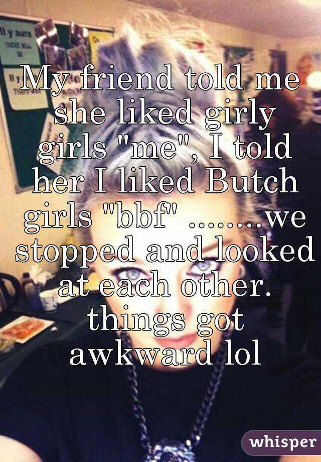 My friend told me she liked girly girls "me", I told her I liked Butch girls "bbf" ........we stopped and looked at each other. things got awkward lol