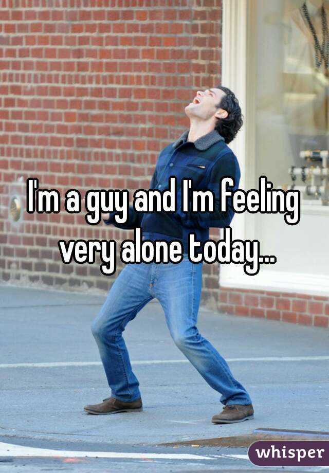 I'm a guy and I'm feeling very alone today...
