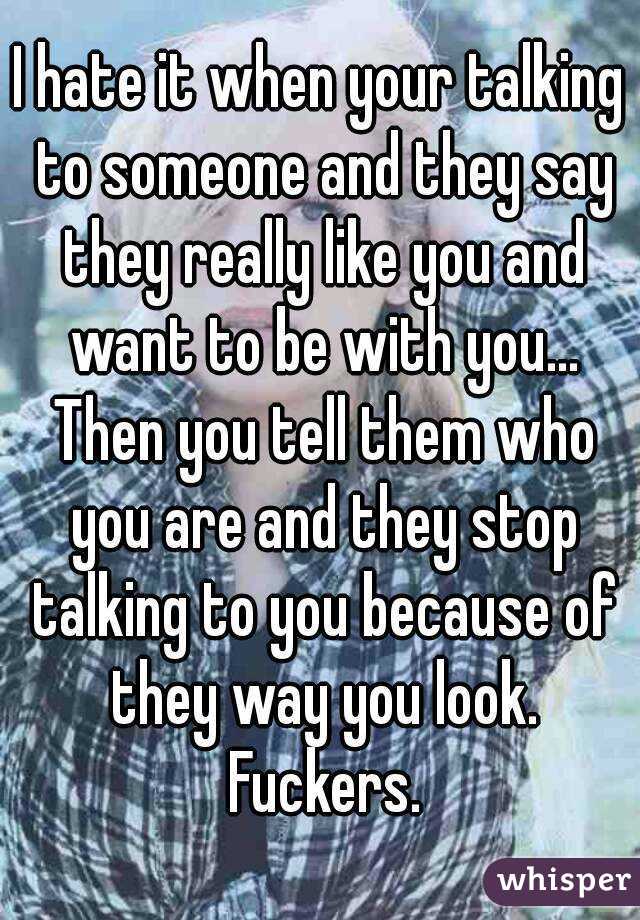 I hate it when your talking to someone and they say they really like you and want to be with you... Then you tell them who you are and they stop talking to you because of they way you look. Fuckers.