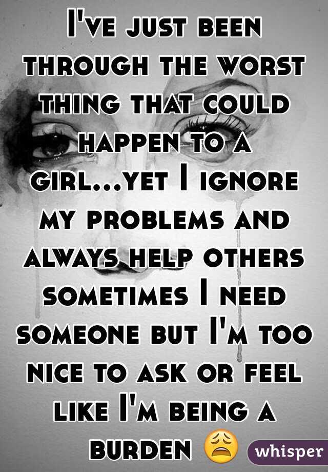 I've just been through the worst thing that could happen to a girl...yet I ignore my problems and always help others sometimes I need someone but I'm too nice to ask or feel like I'm being a burden 😩