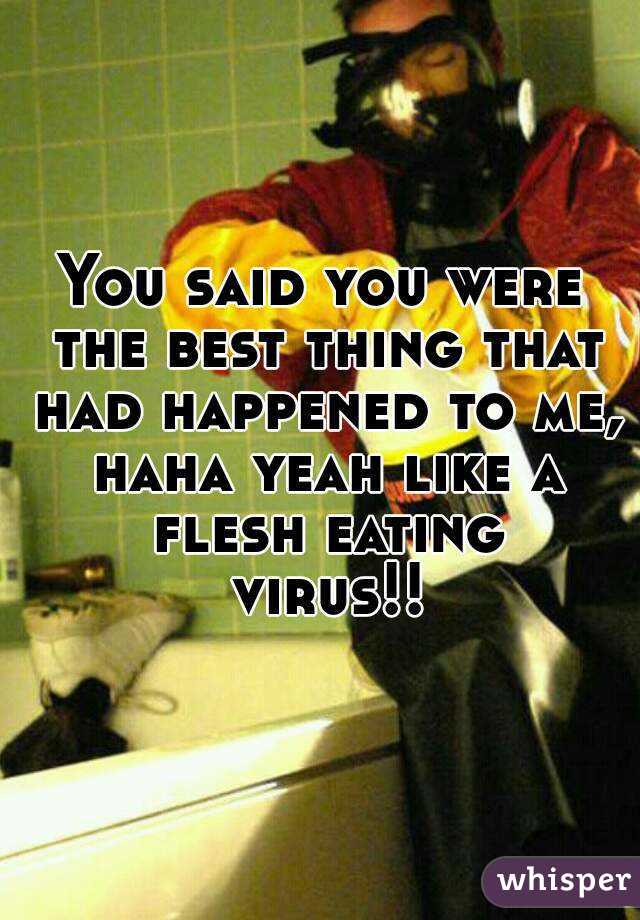 You said you were the best thing that had happened to me, haha yeah like a flesh eating virus!!