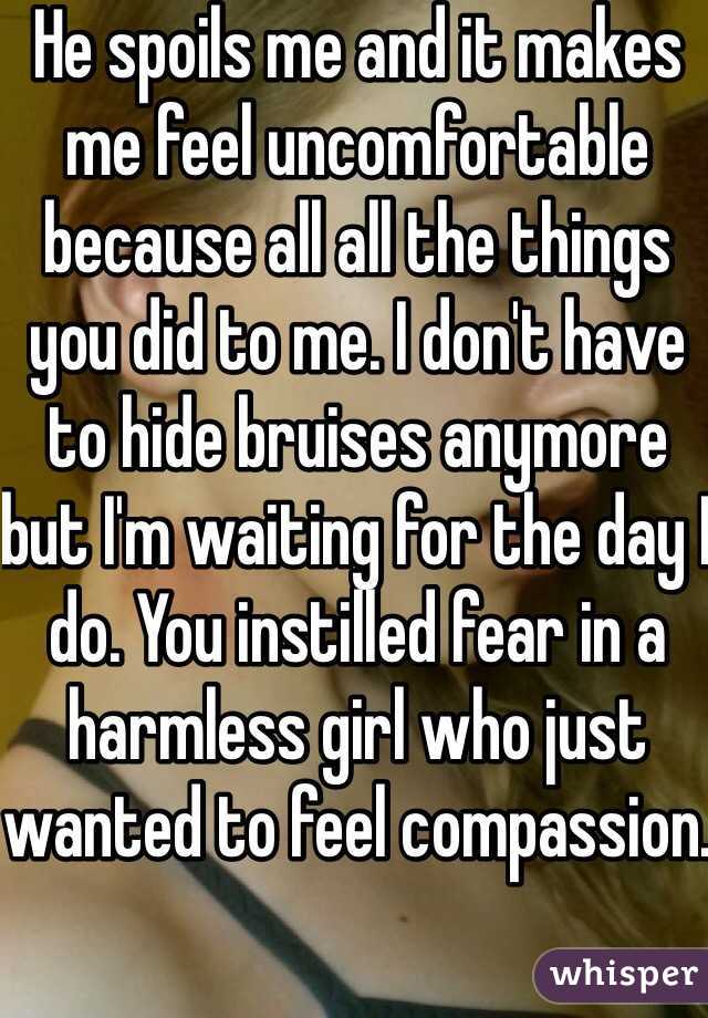 He spoils me and it makes me feel uncomfortable because all all the things you did to me. I don't have to hide bruises anymore but I'm waiting for the day I do. You instilled fear in a harmless girl who just wanted to feel compassion.