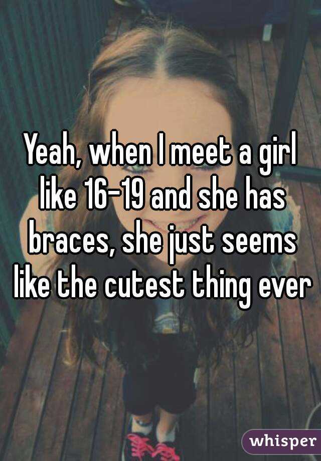 Yeah, when I meet a girl like 16-19 and she has braces, she just seems like the cutest thing ever
