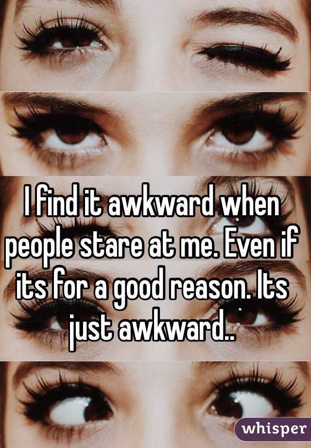 I find it awkward when people stare at me. Even if its for a good reason. Its just awkward..