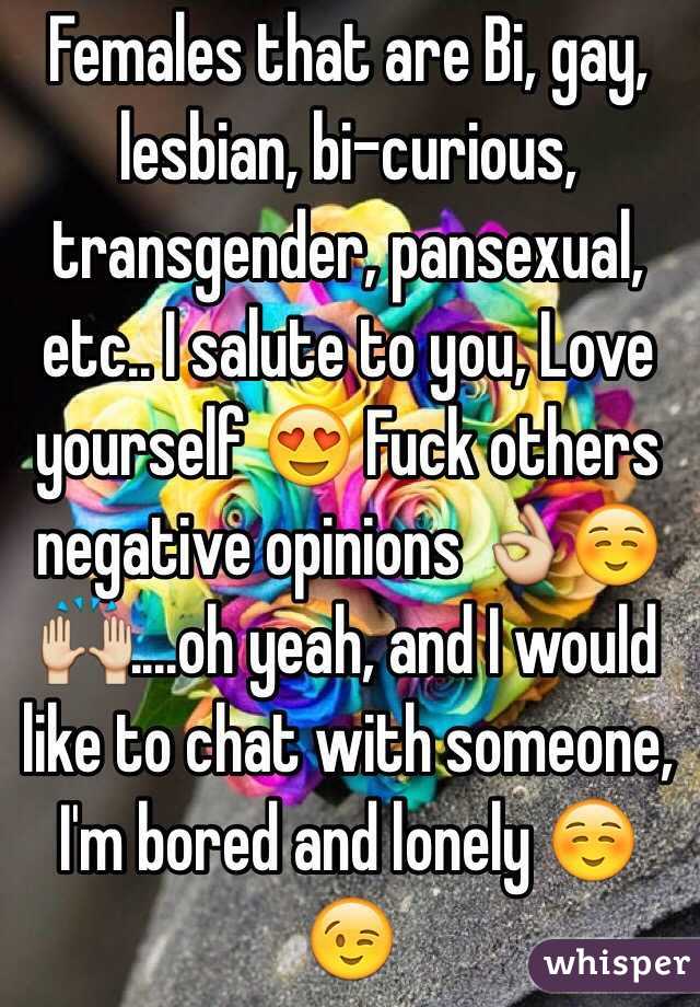 Females that are Bi, gay, lesbian, bi-curious, transgender, pansexual, etc.. I salute to you, Love yourself 😍 Fuck others negative opinions 👌☺️🙌....oh yeah, and I would like to chat with someone, I'm bored and lonely ☺️😉