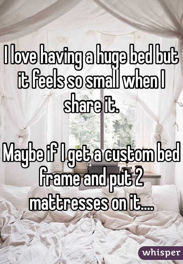 I love having a huge bed but it feels so small when I share it. 

Maybe if I get a custom bed frame and put 2 mattresses on it....