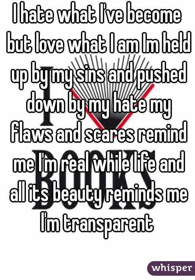 I hate what I've become but love what I am Im held up by my sins and pushed down by my hate my flaws and scares remind me I'm real while life and all its beauty reminds me I'm transparent 