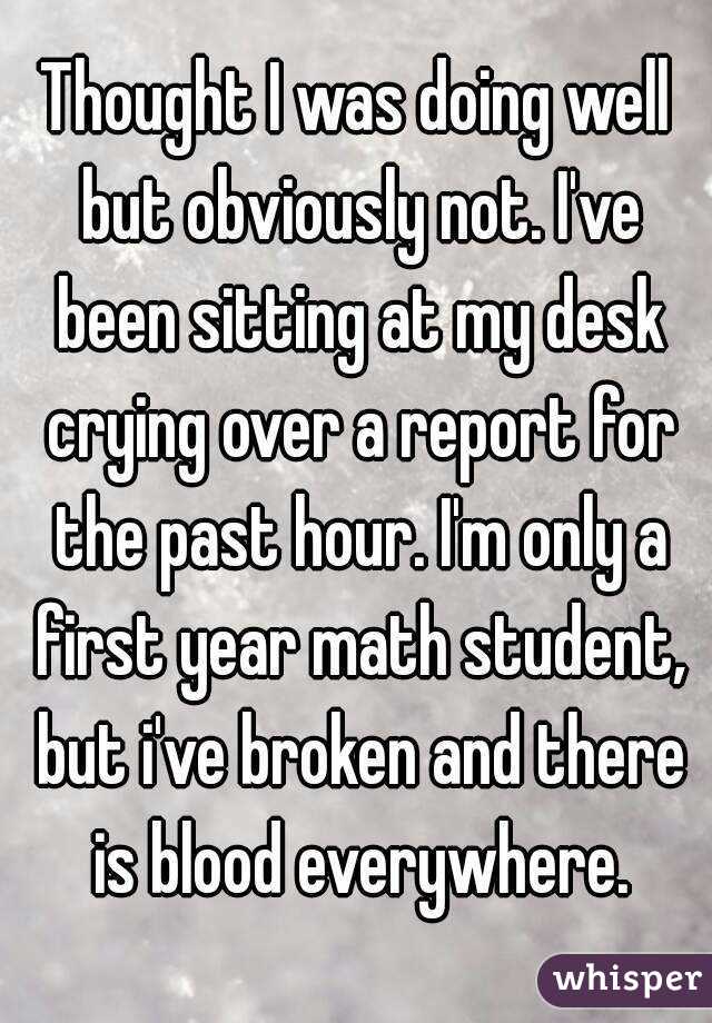 Thought I was doing well but obviously not. I've been sitting at my desk crying over a report for the past hour. I'm only a first year math student, but i've broken and there is blood everywhere.