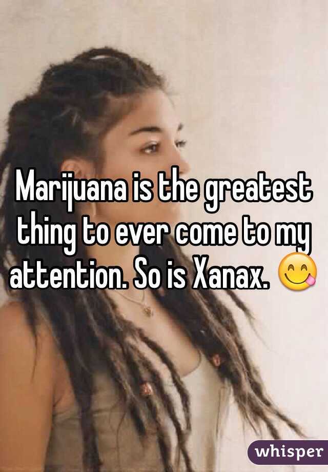 Marijuana is the greatest thing to ever come to my attention. So is Xanax. 😋