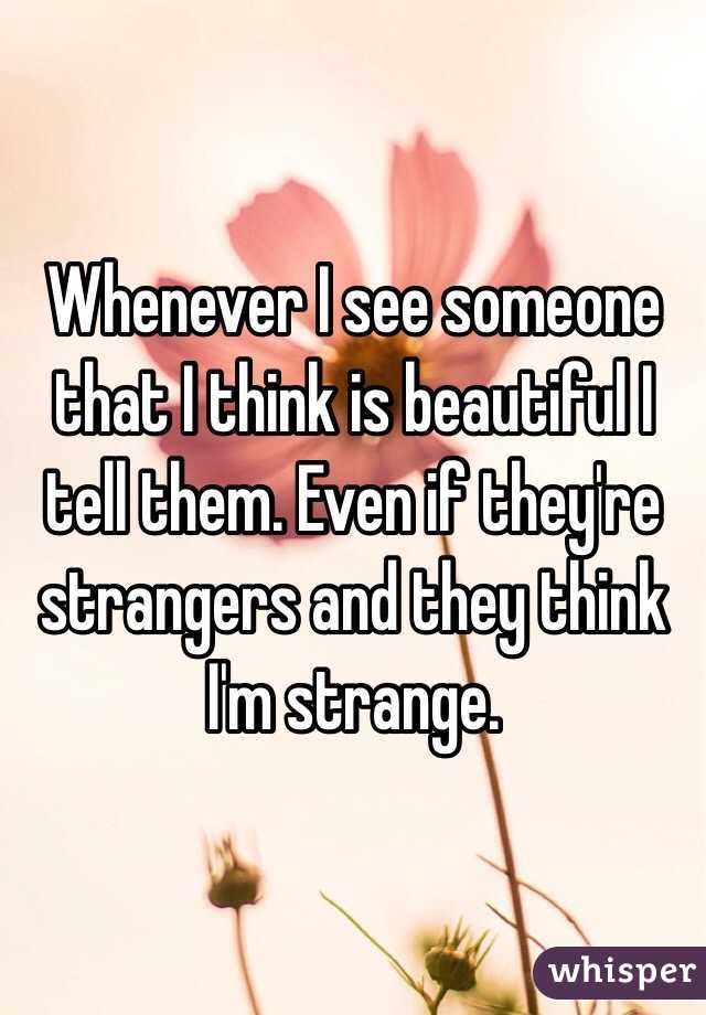 Whenever I see someone that I think is beautiful I tell them. Even if they're strangers and they think I'm strange. 