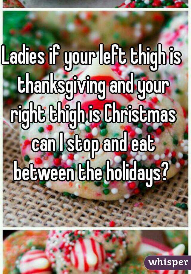 Ladies if your left thigh is thanksgiving and your right thigh is Christmas can I stop and eat between the holidays? 