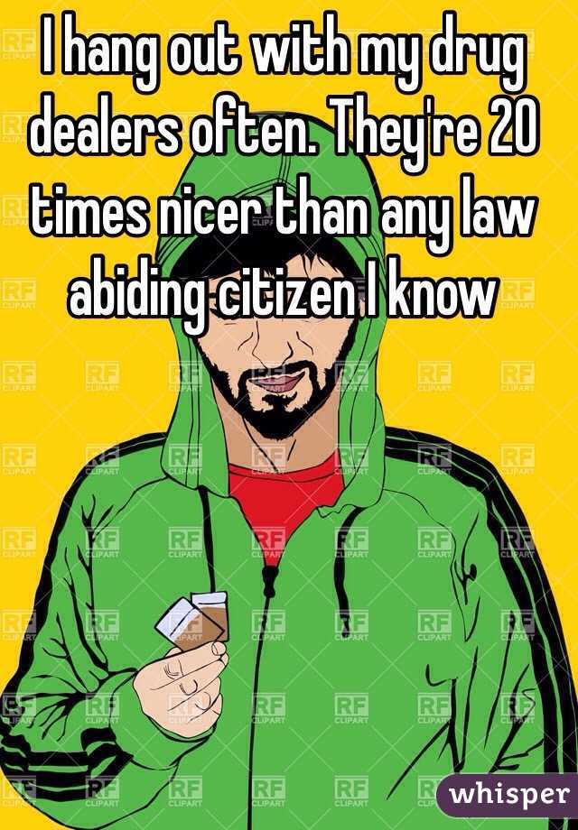I hang out with my drug dealers often. They're 20 times nicer than any law abiding citizen I know